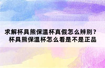 求解杯具熊保温杯真假怎么辨别？ 杯具熊保温杯怎么看是不是正品